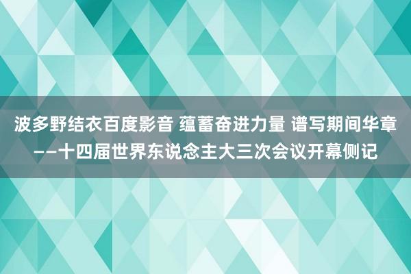 波多野结衣百度影音 蕴蓄奋进力量 谱写期间华章——十四届世界东说念主大三次会议开幕侧记
