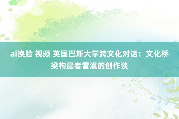 ai换脸 视频 英国巴斯大学跨文化对话：文化桥梁构建者雪漠的创作谈