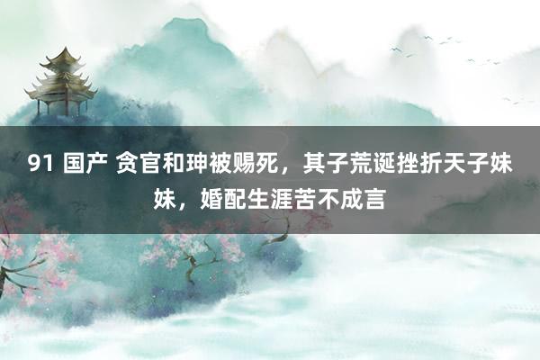91 国产 贪官和珅被赐死，其子荒诞挫折天子妹妹，婚配生涯苦不成言
