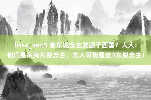 lissa_sex5 秦东说念主发源于西垂？人人：他们是东夷东说念主，先人可能是这3东说念主！