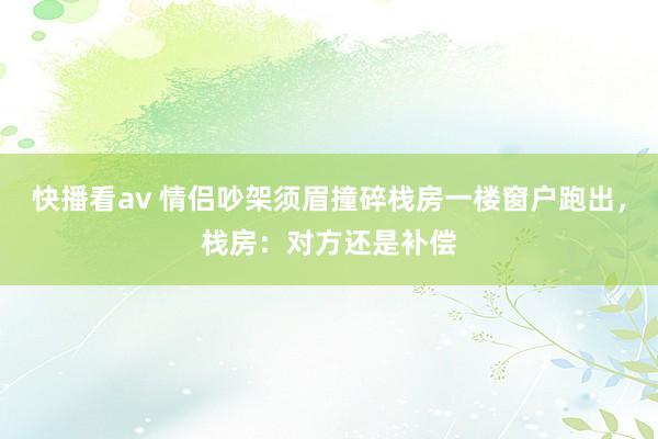 快播看av 情侣吵架须眉撞碎栈房一楼窗户跑出,栈房:对方还是补偿