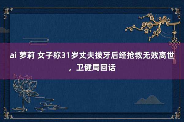 ai 萝莉 女子称31岁丈夫拔牙后经抢救无效离世，卫健局回话