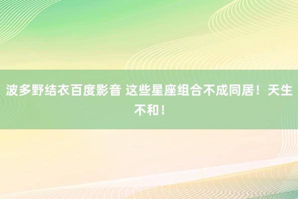 波多野结衣百度影音 这些星座组合不成同居！天生不和！
