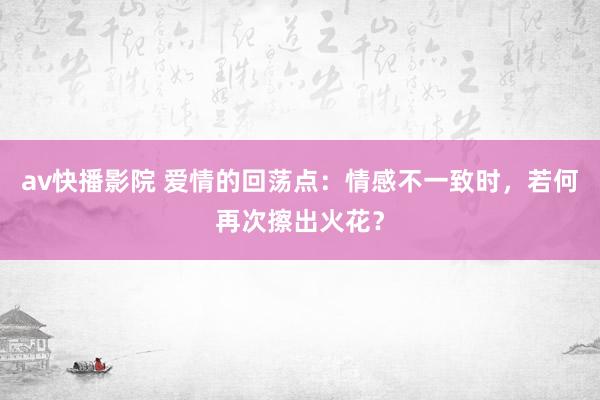 av快播影院 爱情的回荡点：情感不一致时，若何再次擦出火花？