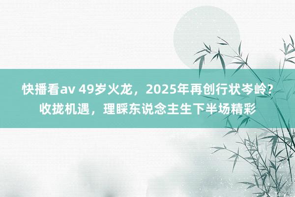 快播看av 49岁火龙，2025年再创行状岑岭？收拢机遇，理睬东说念主生下半场精彩