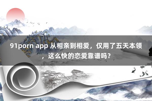 91porn app 从相亲到相爱，仅用了五天本领，这么快的恋爱靠谱吗？
