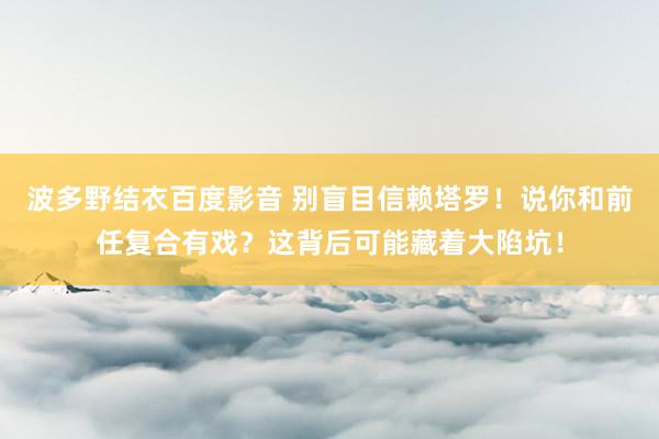 波多野结衣百度影音 别盲目信赖塔罗！说你和前任复合有戏？这背后可能藏着大陷坑！