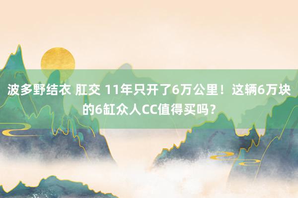 波多野结衣 肛交 11年只开了6万公里！这辆6万块的6缸众人CC值得买吗？