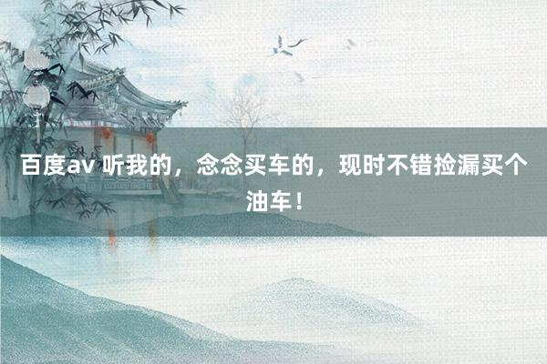 百度av 听我的，念念买车的，现时不错捡漏买个油车！