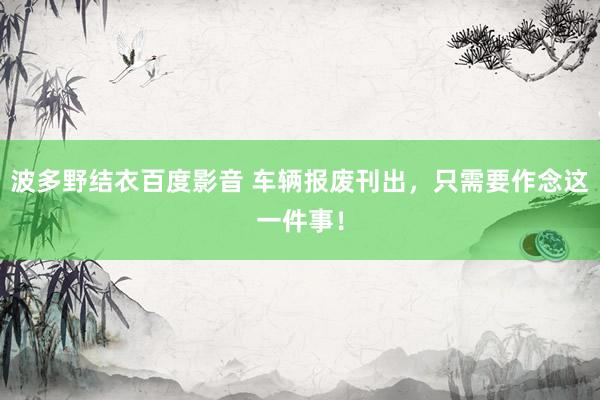 波多野结衣百度影音 车辆报废刊出，只需要作念这一件事！