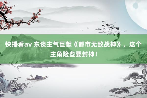 快播看av 东谈主气巨献《都市无敌战神》，这个主角险些要封神！