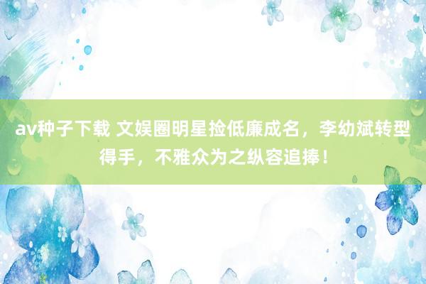 av种子下载 文娱圈明星捡低廉成名，李幼斌转型得手，不雅众为之纵容追捧！
