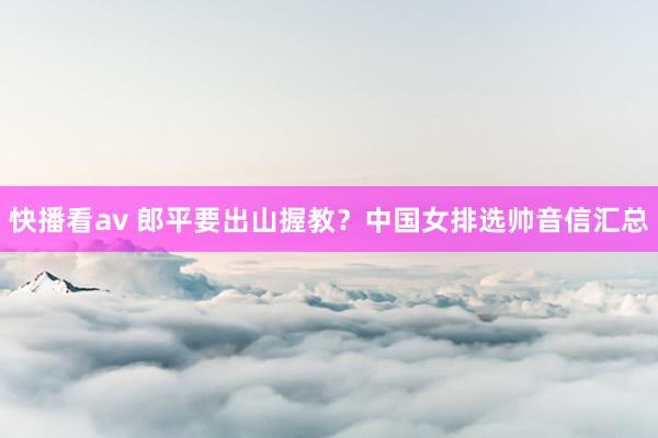 快播看av 郎平要出山握教？中国女排选帅音信汇总