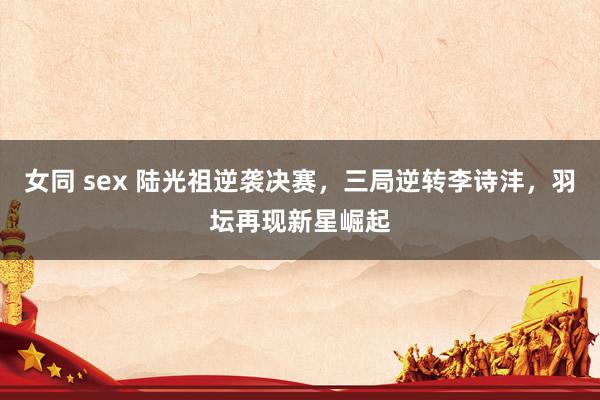 女同 sex 陆光祖逆袭决赛，三局逆转李诗沣，羽坛再现新星崛起