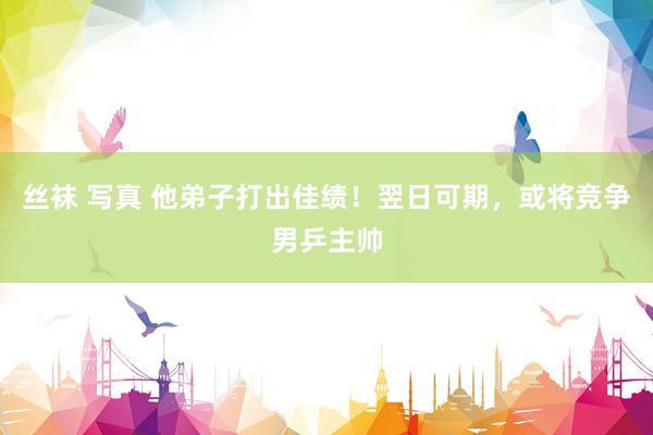 丝袜 写真 他弟子打出佳绩！翌日可期，或将竞争男乒主帅