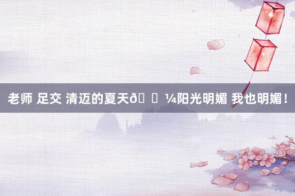 老师 足交 清迈的夏天🌼阳光明媚 我也明媚！