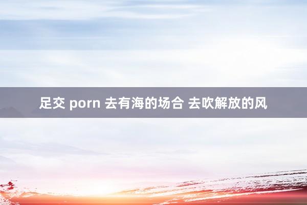 足交 porn 去有海的场合 去吹解放的风