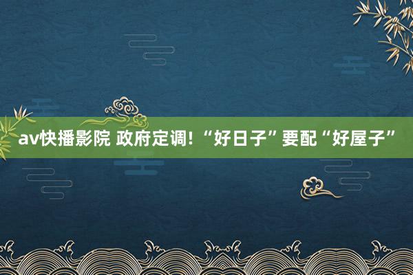 av快播影院 政府定调! “好日子”要配“好屋子”