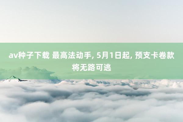 av种子下载 最高法动手， 5月1日起， 预支卡卷款将无路可逃