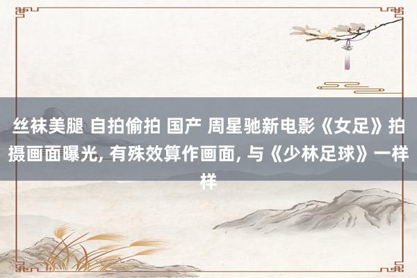丝袜美腿 自拍偷拍 国产 周星驰新电影《女足》拍摄画面曝光， 有殊效算作画面， 与《少林足球》一样