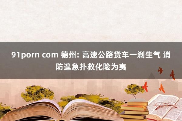 91porn com 德州: 高速公路货车一刹生气 消防遑急扑救化险为夷
