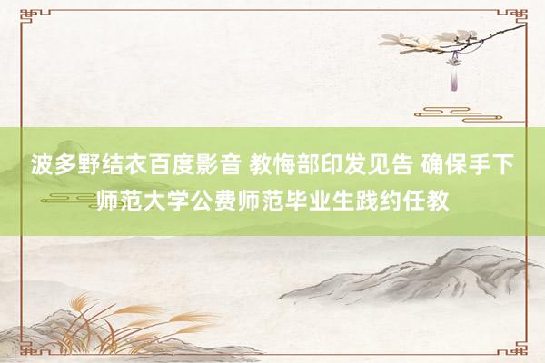 波多野结衣百度影音 教悔部印发见告 确保手下师范大学公费师范毕业生践约任教