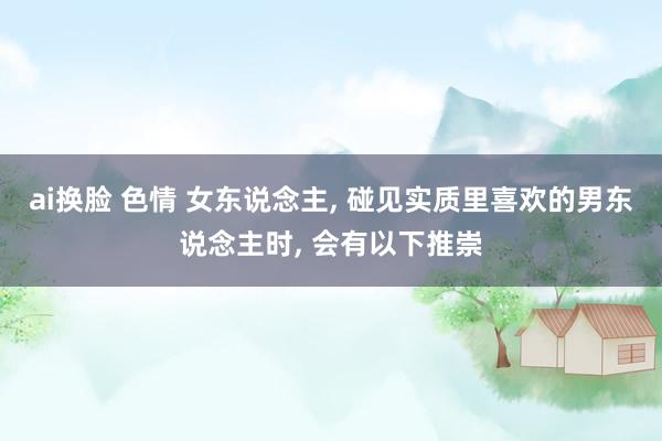 ai换脸 色情 女东说念主， 碰见实质里喜欢的男东说念主时， 会有以下推崇