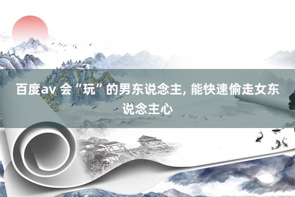百度av 会“玩”的男东说念主， 能快速偷走女东说念主心