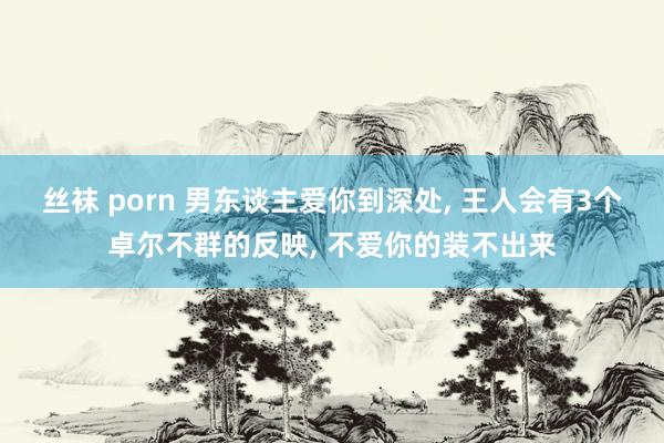 丝袜 porn 男东谈主爱你到深处， 王人会有3个卓尔不群的反映， 不爱你的装不出来