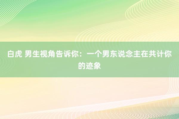 白虎 男生视角告诉你：一个男东说念主在共计你的迹象