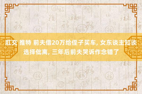 肛交 推特 前夫借20万给侄子买车， 女东谈主知谈选择仳离， 三年后前夫哭诉作念错了