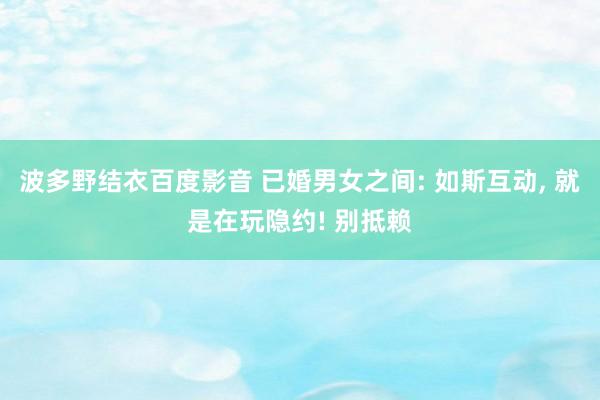 波多野结衣百度影音 已婚男女之间: 如斯互动， 就是在玩隐约! 别抵赖