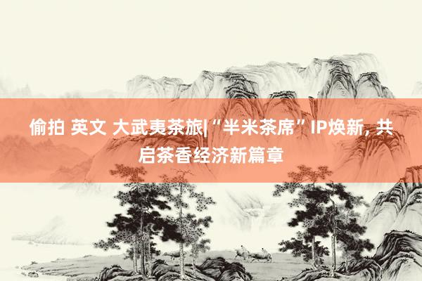 偷拍 英文 大武夷茶旅|“半米茶席”IP焕新， 共启茶香经济新篇章