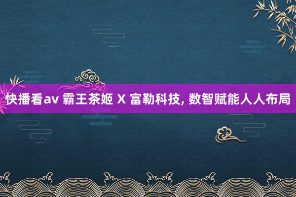 快播看av 霸王茶姬 X 富勒科技， 数智赋能人人布局