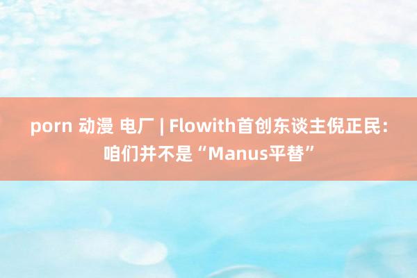 porn 动漫 电厂 | Flowith首创东谈主倪正民：咱们并不是“Manus平替”