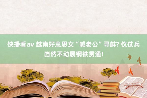 快播看av 越南好意思女“喊老公”寻衅? 仪仗兵岿然不动展钢铁贯通!