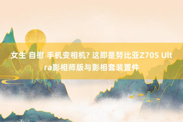 女生 自慰 手机变相机? 这即是努比亚Z70S Ultra影相师版与影相套装置件