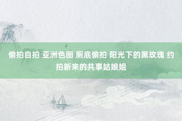 偷拍自拍 亚洲色图 厕底偷拍 阳光下的黑玫瑰 约拍新来的共事姑娘姐