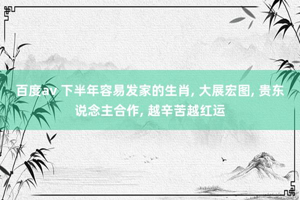 百度av 下半年容易发家的生肖， 大展宏图， 贵东说念主合作， 越辛苦越红运