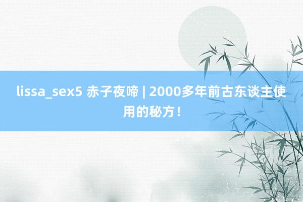 lissa_sex5 赤子夜啼 | 2000多年前古东谈主使用的秘方！