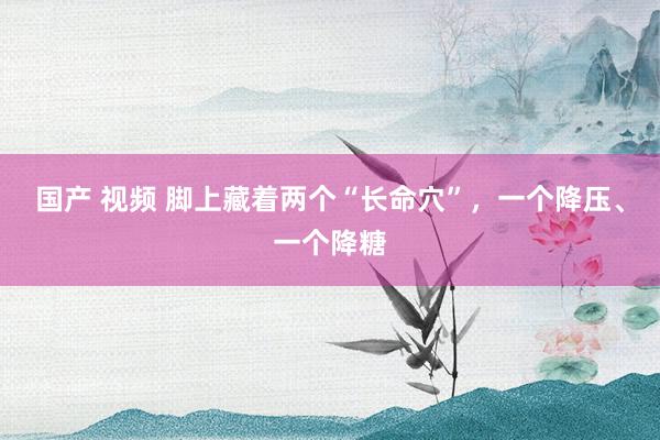 国产 视频 脚上藏着两个“长命穴”，一个降压、一个降糖