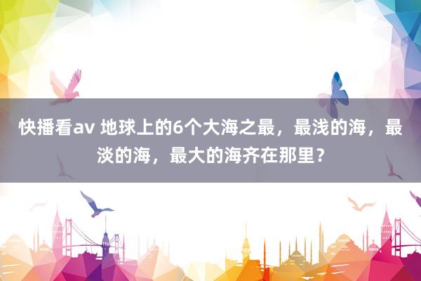 快播看av 地球上的6个大海之最，最浅的海，最淡的海，最大的海齐在那里？