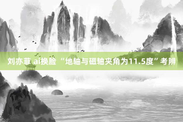 刘亦菲 ai换脸 “地轴与磁轴夹角为11.5度”考辨
