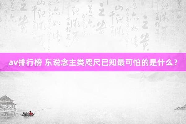 av排行榜 东说念主类咫尺已知最可怕的是什么？