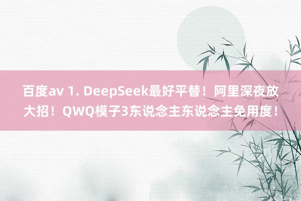 百度av 1. DeepSeek最好平替！阿里深夜放大招！QWQ模子3东说念主东说念主免用度！