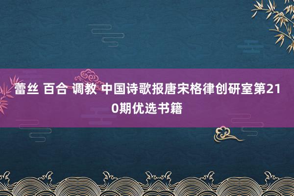 蕾丝 百合 调教 中国诗歌报唐宋格律创研室第210期优选书籍