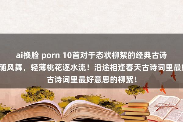 ai换脸 porn 10首对于态状柳絮的经典古诗词：颠狂柳絮随风舞，轻薄桃花逐水流！沿途相逢春天古诗词里最好意思的柳絮！