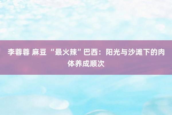 李蓉蓉 麻豆 “最火辣”巴西：阳光与沙滩下的肉体养成顺次