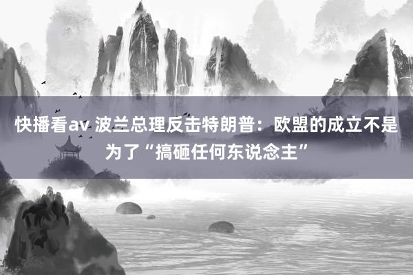 快播看av 波兰总理反击特朗普：欧盟的成立不是为了“搞砸任何东说念主”