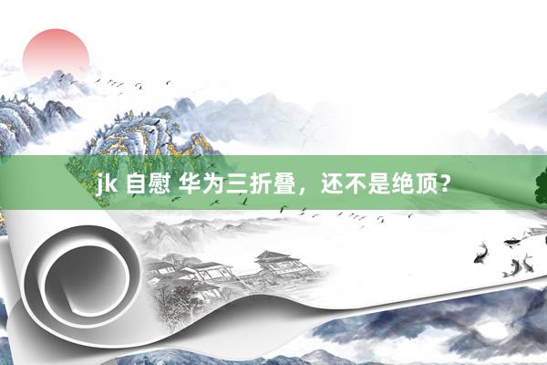 jk 自慰 华为三折叠，还不是绝顶？